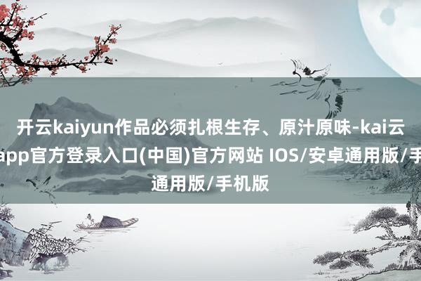 开云kaiyun作品必须扎根生存、原汁原味-kai云体育app官方登录入口(中国)官方网站 IOS/安卓通用版/手机版