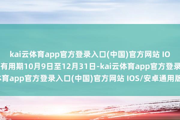 kai云体育app官方登录入口(中国)官方网站 IOS/安卓通用版/手机版有用期10月9日至12月31日-kai云体育app官方登录入口(中国)官方网站 IOS/安卓通用版/手机版