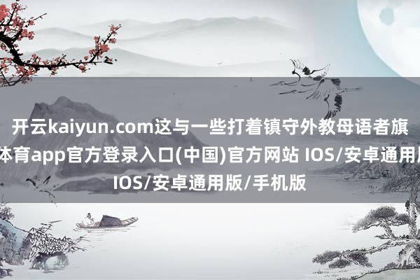 开云kaiyun.com这与一些打着镇守外教母语者旗帜-kai云体育app官方登录入口(中国)官方网站 IOS/安卓通用版/手机版