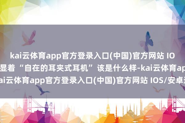 kai云体育app官方登录入口(中国)官方网站 IOS/安卓通用版/手机版才显着 “自在的耳夹式耳机” 该是什么样-kai云体育app官方登录入口(中国)官方网站 IOS/安卓通用版/手机版