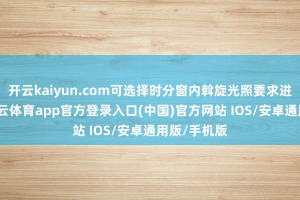 开云kaiyun.com可选择时分窗内斡旋光照要求进行翱游-kai云体育app官方登录入口(中国)官方网站 IOS/安卓通用版/手机版