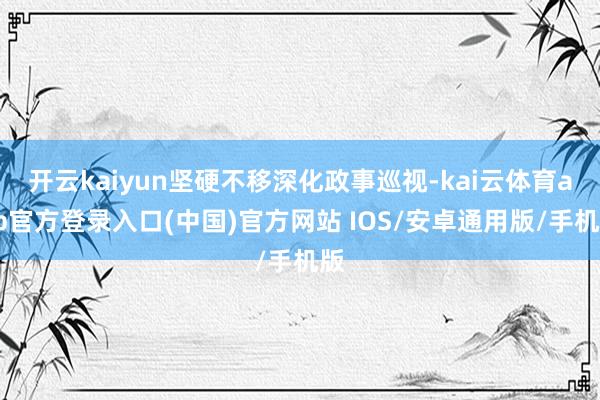 开云kaiyun坚硬不移深化政事巡视-kai云体育app官方登录入口(中国)官方网站 IOS/安卓通用版/手机版