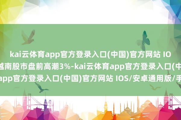 kai云体育app官方登录入口(中国)官方网站 IOS/安卓通用版/手机版越南股市盘前高潮3%-kai云体育app官方登录入口(中国)官方网站 IOS/安卓通用版/手机版
