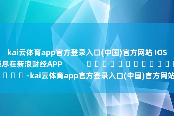 kai云体育app官方登录入口(中国)官方网站 IOS/安卓通用版/手机版尽在新浪财经APP            													-kai云体育app官方登录入口(中国)官方网站 IOS/安卓通用版/手机版
