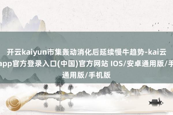 开云kaiyun市集轰动消化后延续慢牛趋势-kai云体育app官方登录入口(中国)官方网站 IOS/安卓通用版/手机版