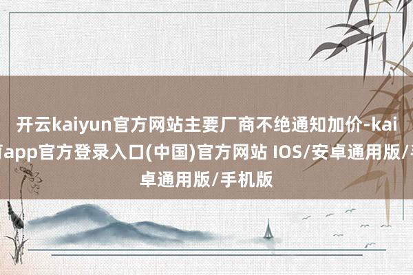 开云kaiyun官方网站主要厂商不绝通知加价-kai云体育app官方登录入口(中国)官方网站 IOS/安卓通用版/手机版