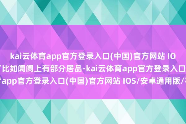 kai云体育app官方登录入口(中国)官方网站 IOS/安卓通用版/手机版“比如阛阓上有部分居品-kai云体育app官方登录入口(中国)官方网站 IOS/安卓通用版/手机版