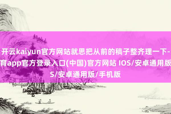开云kaiyun官方网站就思把从前的稿子整齐理一下-kai云体育app官方登录入口(中国)官方网站 IOS/安卓通用版/手机版