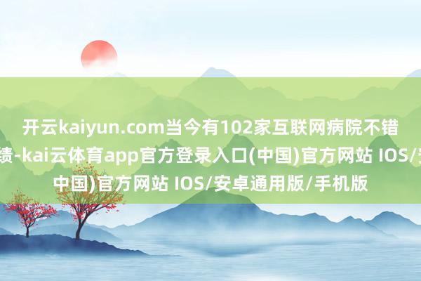 开云kaiyun.com当今有102家互联网病院不错提供慢性病随访业绩-kai云体育app官方登录入口(中国)官方网站 IOS/安卓通用版/手机版