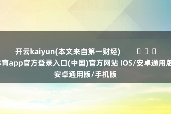 开云kaiyun(本文来自第一财经)        			-kai云体育app官方登录入口(中国)官方网站 IOS/安卓通用版/手机版