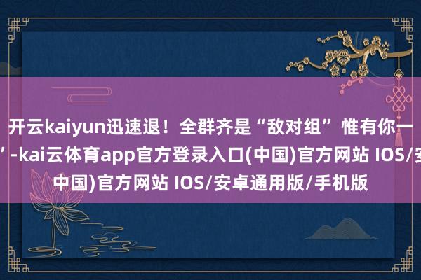 开云kaiyun迅速退！全群齐是“敌对组” 惟有你一东说念主在“投资”-kai云体育app官方登录入口(中国)官方网站 IOS/安卓通用版/手机版