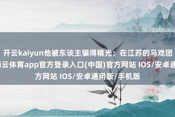 开云kaiyun他被东谈主骗得精光；在江苏的马戏团里当小工-kai云体育app官方登录入口(中国)官方网站 IOS/安卓通用版/手机版