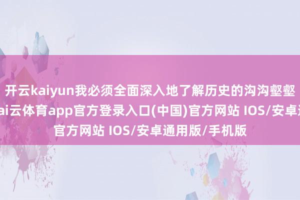 开云kaiyun我必须全面深入地了解历史的沟沟壑壑、坎高低坷-kai云体育app官方登录入口(中国)官方网站 IOS/安卓通用版/手机版