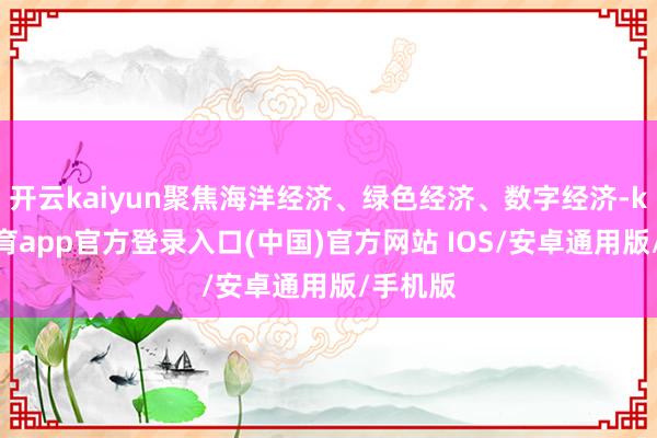 开云kaiyun聚焦海洋经济、绿色经济、数字经济-kai云体育app官方登录入口(中国)官方网站 IOS/安卓通用版/手机版