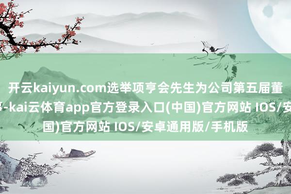 开云kaiyun.com选举项亨会先生为公司第五届董事会员工代表董事-kai云体育app官方登录入口(中国)官方网站 IOS/安卓通用版/手机版