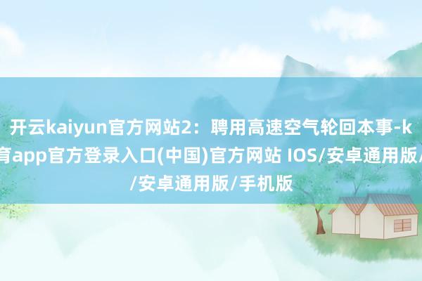 开云kaiyun官方网站2：聘用高速空气轮回本事-kai云体育app官方登录入口(中国)官方网站 IOS/安卓通用版/手机版