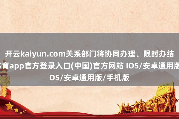 开云kaiyun.com关系部门将协同办理、限时办结-kai云体育app官方登录入口(中国)官方网站 IOS/安卓通用版/手机版