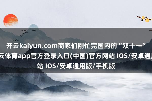 开云kaiyun.com商家们刚忙完国内的“双十一”购物节-kai云体育app官方登录入口(中国)官方网站 IOS/安卓通用版/手机版