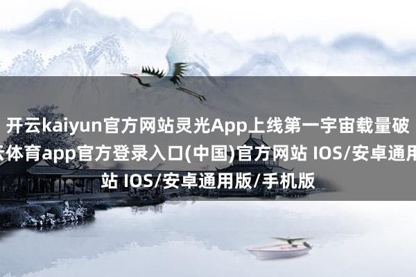 开云kaiyun官方网站灵光App上线第一宇宙载量破20万-kai云体育app官方登录入口(中国)官方网站 IOS/安卓通用版/手机版