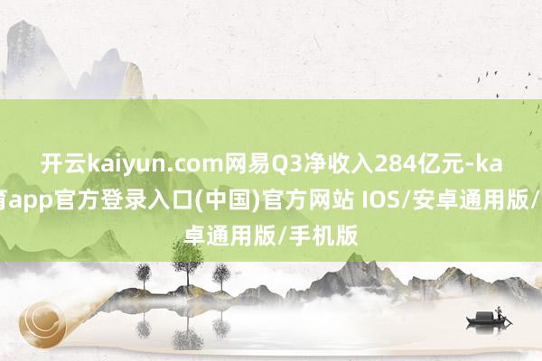 开云kaiyun.com网易Q3净收入284亿元-kai云体育app官方登录入口(中国)官方网站 IOS/安卓通用版/手机版