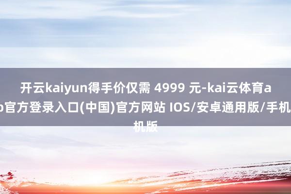开云kaiyun得手价仅需 4999 元-kai云体育app官方登录入口(中国)官方网站 IOS/安卓通用版/手机版