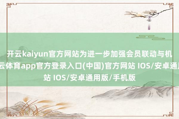 开云kaiyun官方网站　　为进一步加强会员联动与机制建造-kai云体育app官方登录入口(中国)官方网站 IOS/安卓通用版/手机版