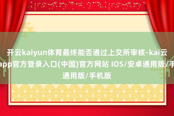 开云kaiyun体育最终能否通过上交所审核-kai云体育app官方登录入口(中国)官方网站 IOS/安卓通用版/手机版