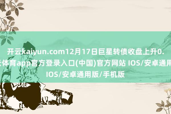 开云kaiyun.com12月17日巨星转债收盘上升0.38%-kai云体育app官方登录入口(中国)官方网站 IOS/安卓通用版/手机版
