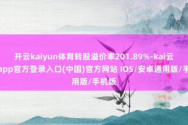 开云kaiyun体育转股溢价率201.89%-kai云体育app官方登录入口(中国)官方网站 IOS/安卓通用版/手机版