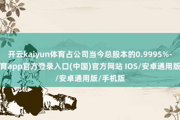 开云kaiyun体育占公司当今总股本的0.9995%-kai云体育app官方登录入口(中国)官方网站 IOS/安卓通用版/手机版