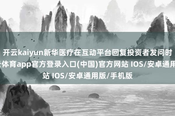 开云kaiyun新华医疗在互动平台回复投资者发问时示意-kai云体育app官方登录入口(中国)官方网站 IOS/安卓通用版/手机版