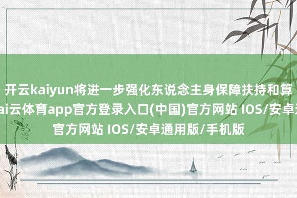 开云kaiyun将进一步强化东说念主身保障扶持和算账计较理念-kai云体育app官方登录入口(中国)官方网站 IOS/安卓通用版/手机版