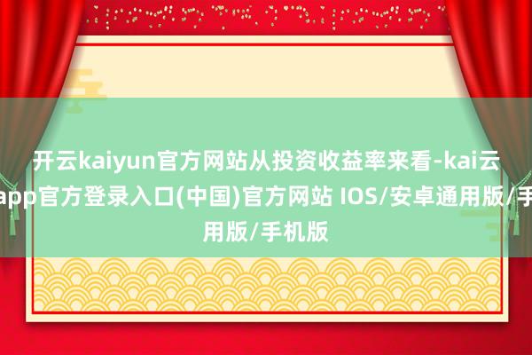 开云kaiyun官方网站　　从投资收益率来看-kai云体育app官方登录入口(中国)官方网站 IOS/安卓通用版/手机版