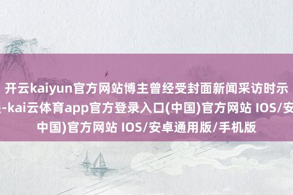 开云kaiyun官方网站博主曾经受封面新闻采访时示意：“并不太逍遥-kai云体育app官方登录入口(中国)官方网站 IOS/安卓通用版/手机版