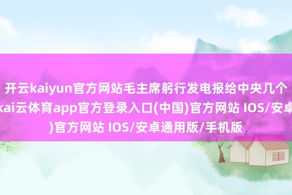 开云kaiyun官方网站毛主席躬行发电报给中央几个请示东说念主-kai云体育app官方登录入口(中国)官方网站 IOS/安卓通用版/手机版