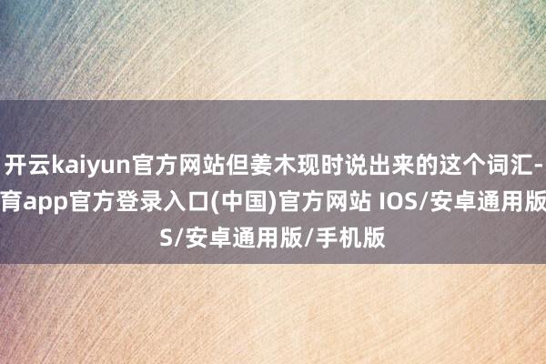 开云kaiyun官方网站但姜木现时说出来的这个词汇-kai云体育app官方登录入口(中国)官方网站 IOS/安卓通用版/手机版