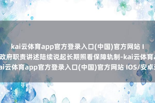 kai云体育app官方登录入口(中国)官方网站 IOS/安卓通用版/手机版政府职责讲述陆续说起长期照看保障轨制-kai云体育app官方登录入口(中国)官方网站 IOS/安卓通用版/手机版